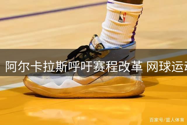 阿尔卡拉斯呼吁赛程改革 网球运动员伤病问题引关注